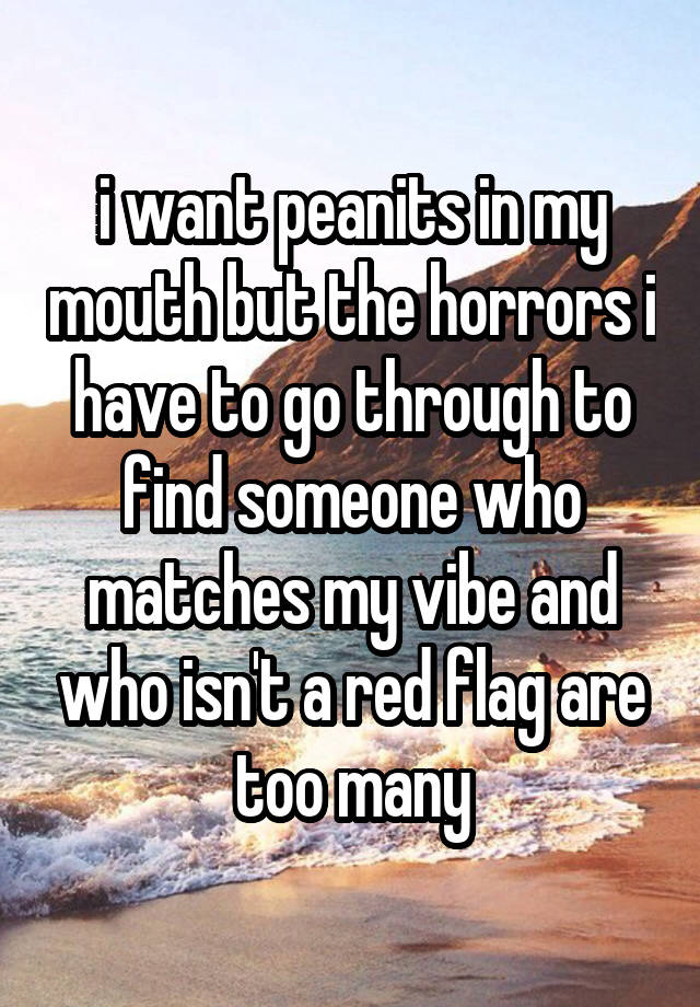 i want peanits in my mouth but the horrors i have to go through to find someone who matches my vibe and who isn't a red flag are too many