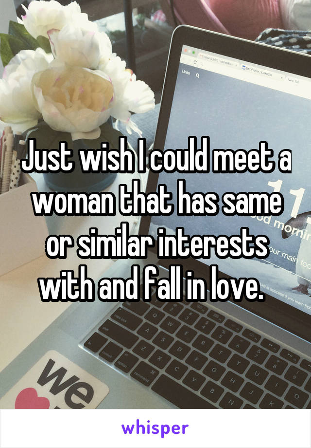 Just wish I could meet a woman that has same or similar interests with and fall in love.  