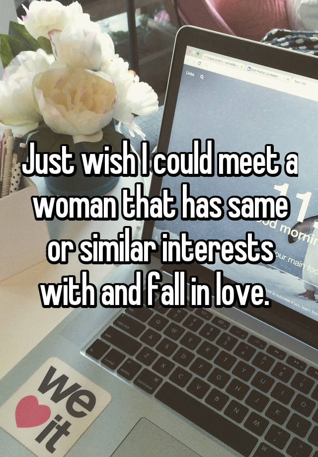 Just wish I could meet a woman that has same or similar interests with and fall in love.  