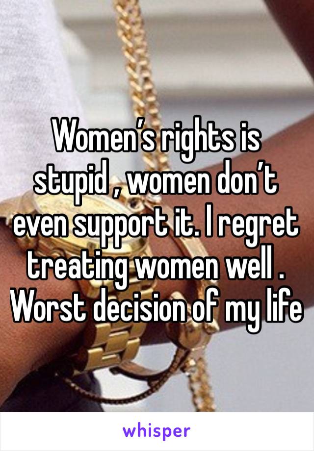 Women’s rights is stupid , women don’t even support it. I regret treating women well . Worst decision of my life 