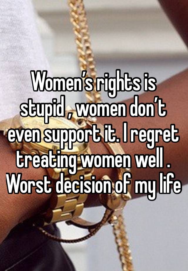 Women’s rights is stupid , women don’t even support it. I regret treating women well . Worst decision of my life 