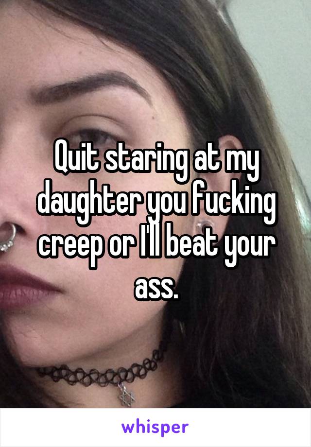 Quit staring at my daughter you fucking creep or I'll beat your ass.