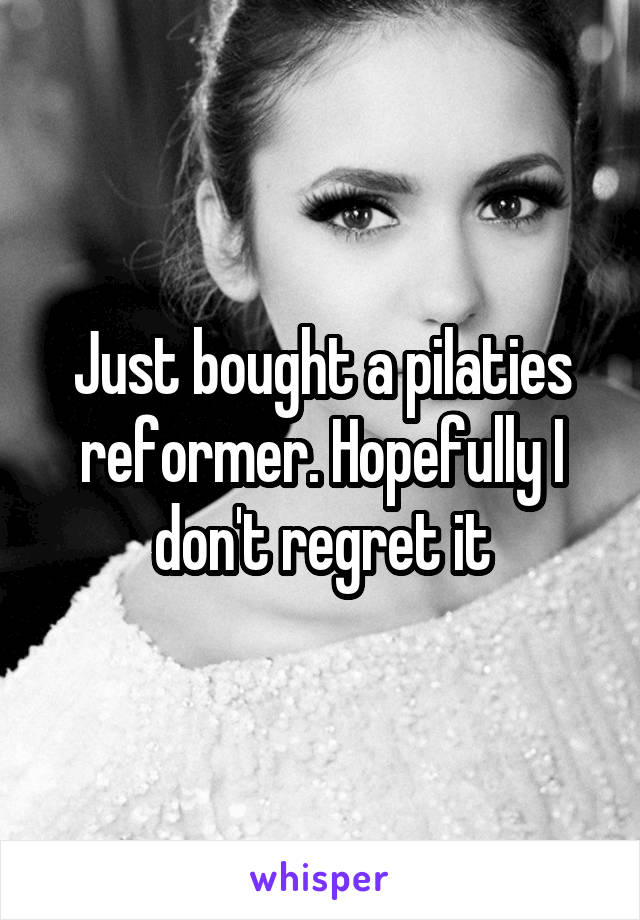 Just bought a pilaties reformer. Hopefully I don't regret it