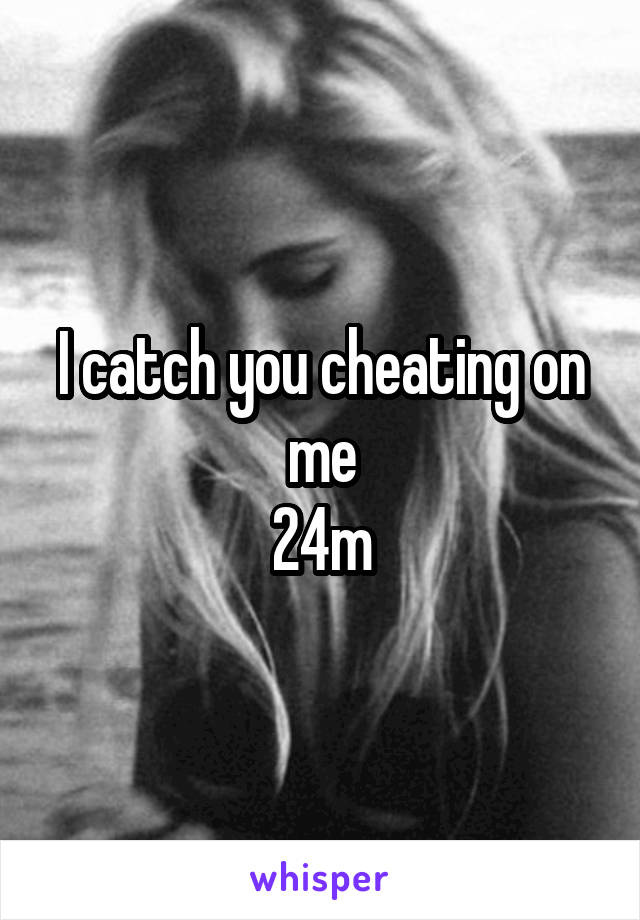 I catch you cheating on me
24m