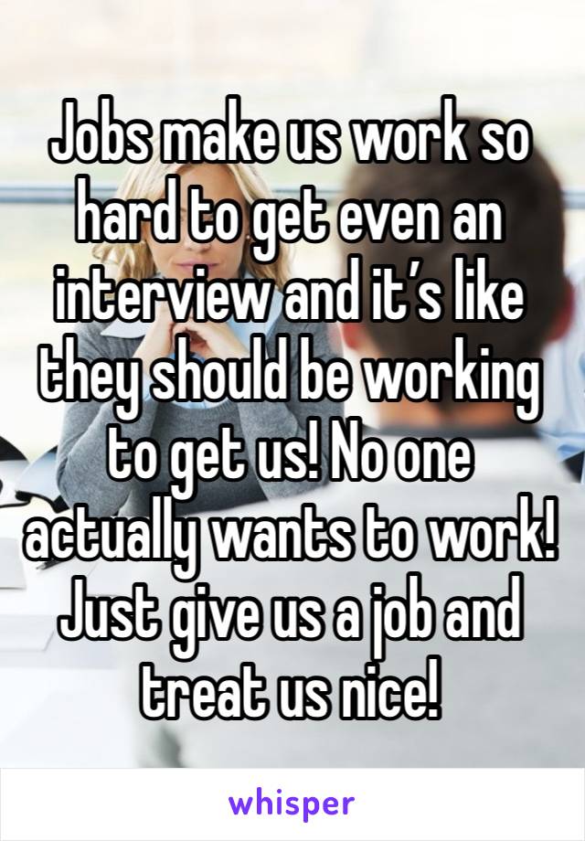 Jobs make us work so hard to get even an interview and it’s like they should be working to get us! No one actually wants to work! Just give us a job and treat us nice!