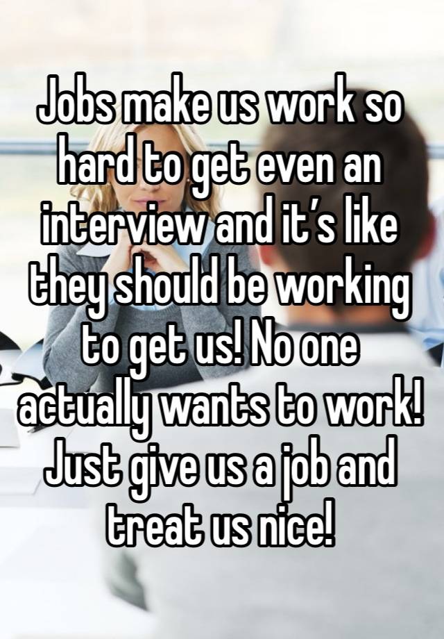 Jobs make us work so hard to get even an interview and it’s like they should be working to get us! No one actually wants to work! Just give us a job and treat us nice!