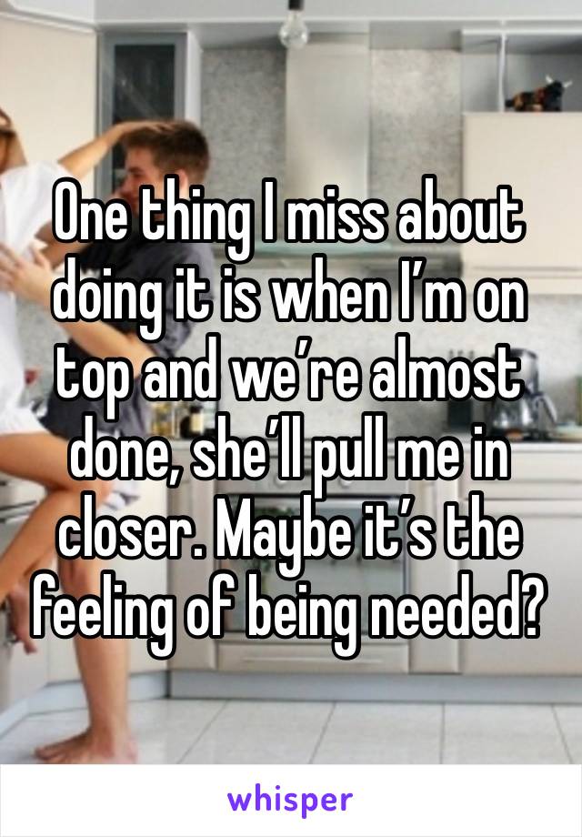 One thing I miss about doing it is when I’m on top and we’re almost done, she’ll pull me in closer. Maybe it’s the feeling of being needed?