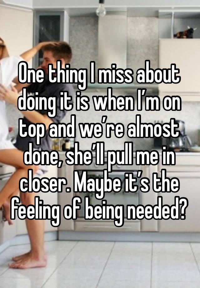 One thing I miss about doing it is when I’m on top and we’re almost done, she’ll pull me in closer. Maybe it’s the feeling of being needed?