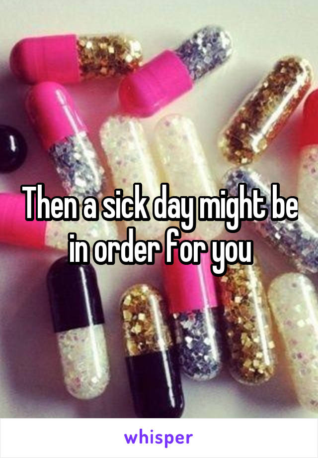 Then a sick day might be in order for you