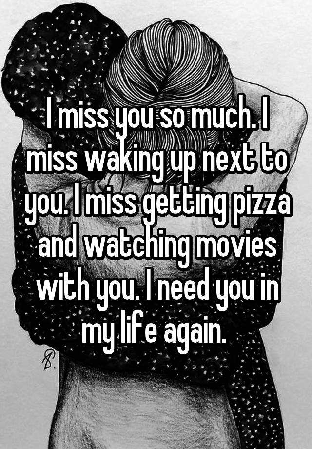 I miss you so much. I miss waking up next to you. I miss getting pizza and watching movies with you. I need you in my life again. 