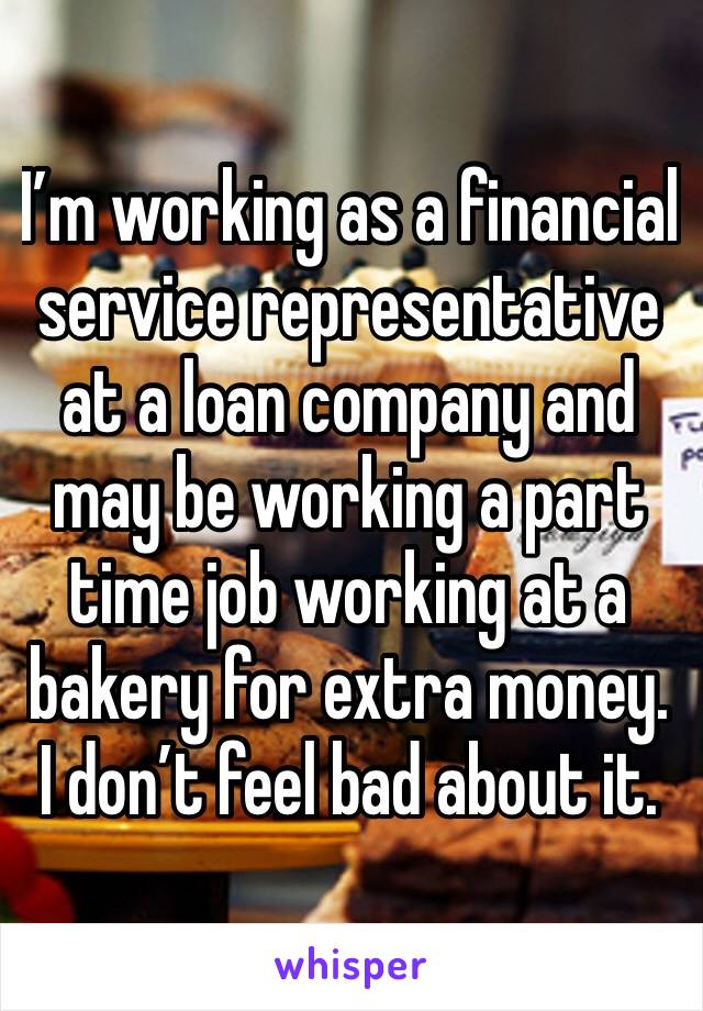 I’m working as a financial service representative at a loan company and may be working a part time job working at a bakery for extra money. I don’t feel bad about it.