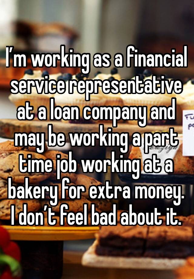 I’m working as a financial service representative at a loan company and may be working a part time job working at a bakery for extra money. I don’t feel bad about it.