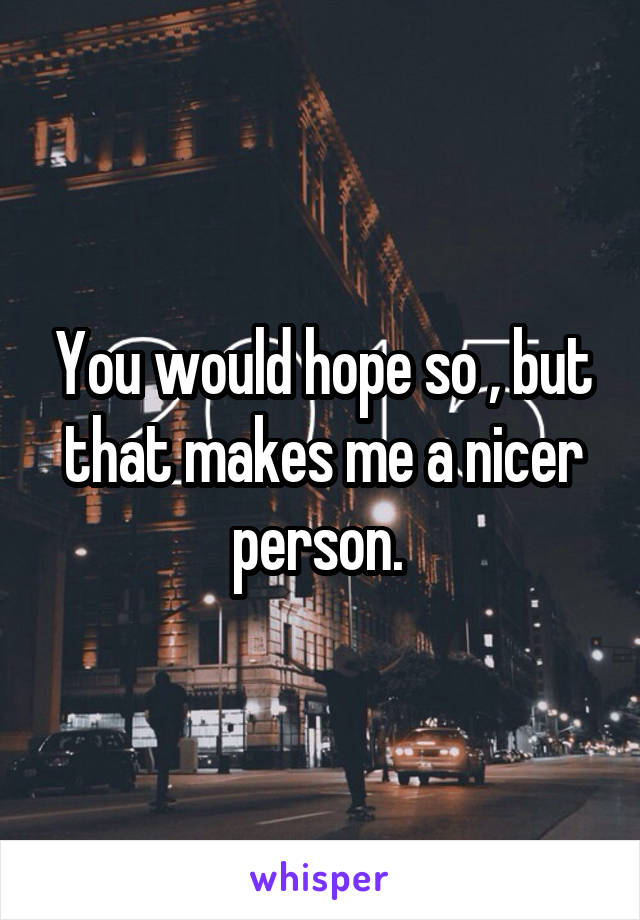 You would hope so , but that makes me a nicer person. 