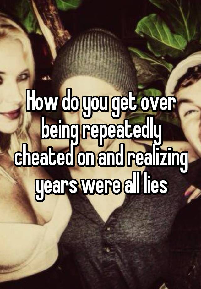 How do you get over being repeatedly cheated on and realizing years were all lies