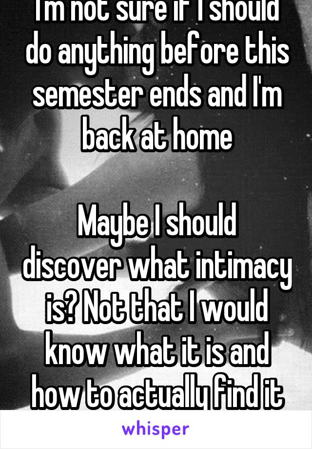 I'm not sure if I should do anything before this semester ends and I'm back at home

Maybe I should discover what intimacy is? Not that I would know what it is and how to actually find it though