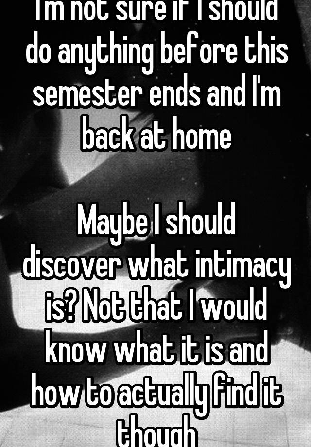 I'm not sure if I should do anything before this semester ends and I'm back at home

Maybe I should discover what intimacy is? Not that I would know what it is and how to actually find it though