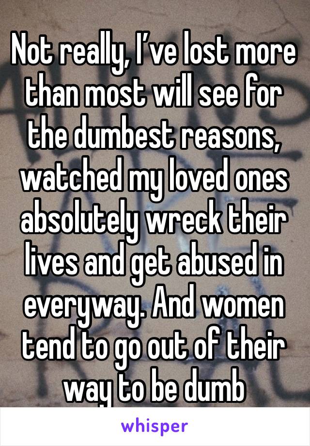 Not really, I’ve lost more than most will see for the dumbest reasons, watched my loved ones absolutely wreck their lives and get abused in everyway. And women tend to go out of their way to be dumb