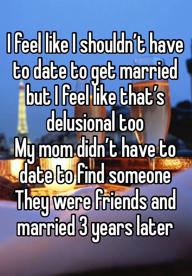 I feel like I shouldn’t have to date to get married but I feel like that’s delusional too 
My mom didn’t have to date to find someone
They were friends and married 3 years later 