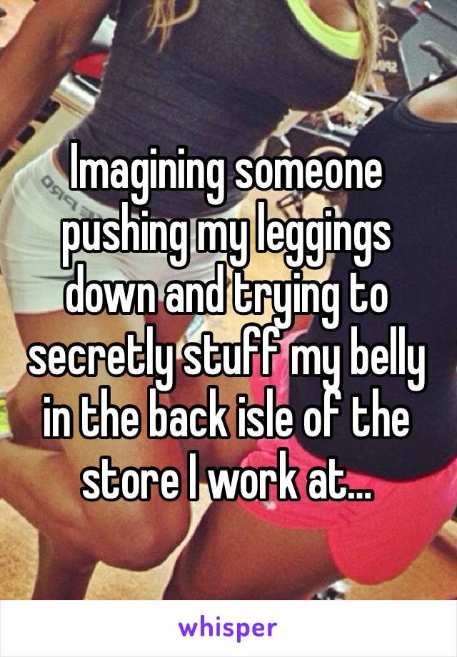 Imagining someone pushing my leggings down and trying to secretly stuff my belly in the back isle of the store I work at…