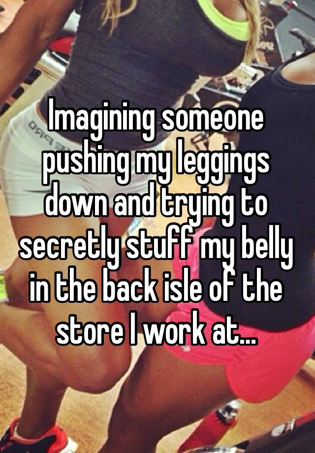 Imagining someone pushing my leggings down and trying to secretly stuff my belly in the back isle of the store I work at…