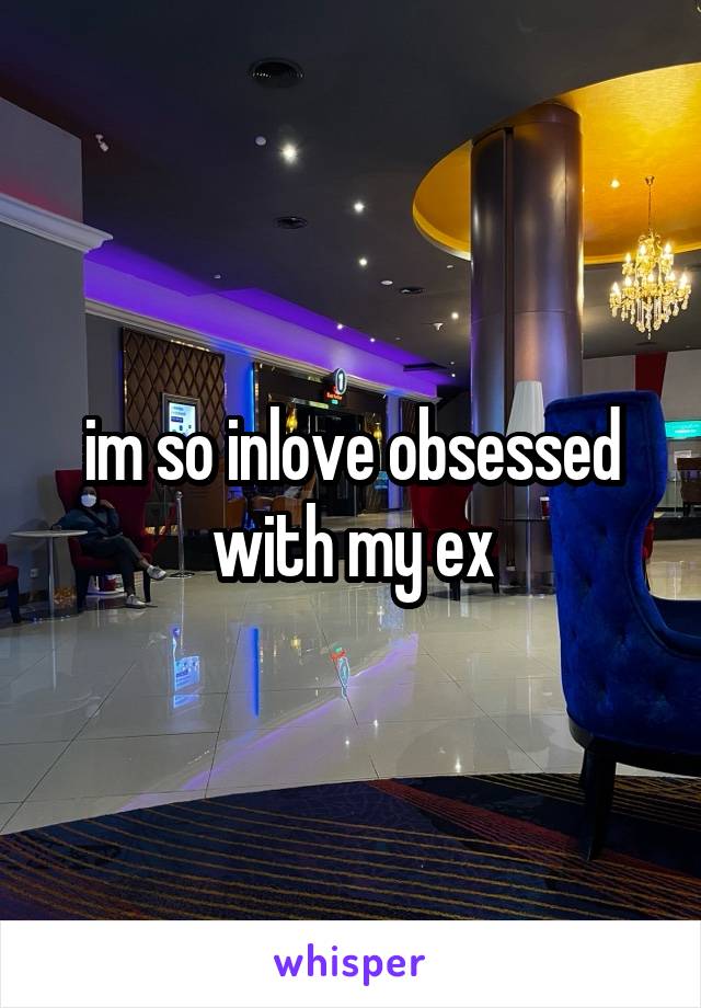 im so inlove obsessed with my ex