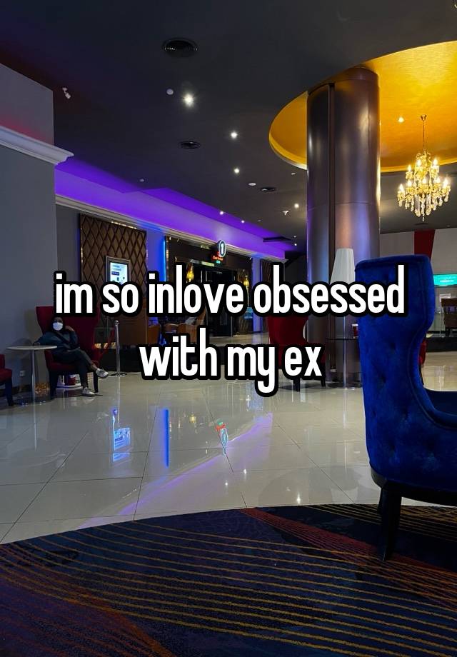 im so inlove obsessed with my ex