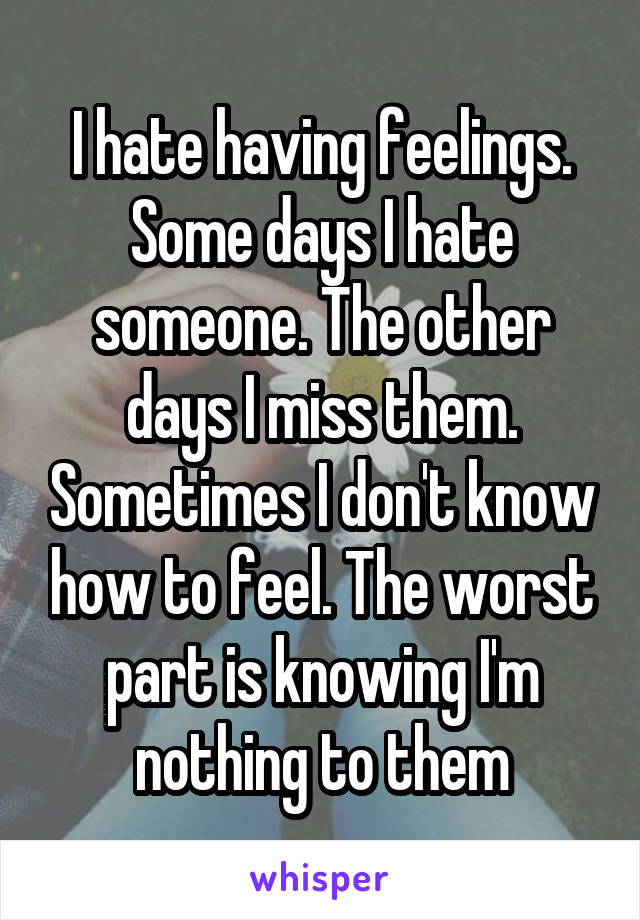 I hate having feelings. Some days I hate someone. The other days I miss them. Sometimes I don't know how to feel. The worst part is knowing I'm nothing to them