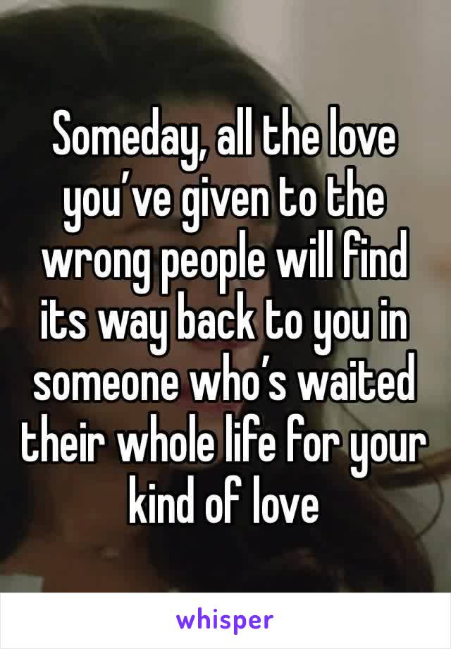 Someday, all the love you’ve given to the wrong people will find its way back to you in someone who’s waited their whole life for your kind of love