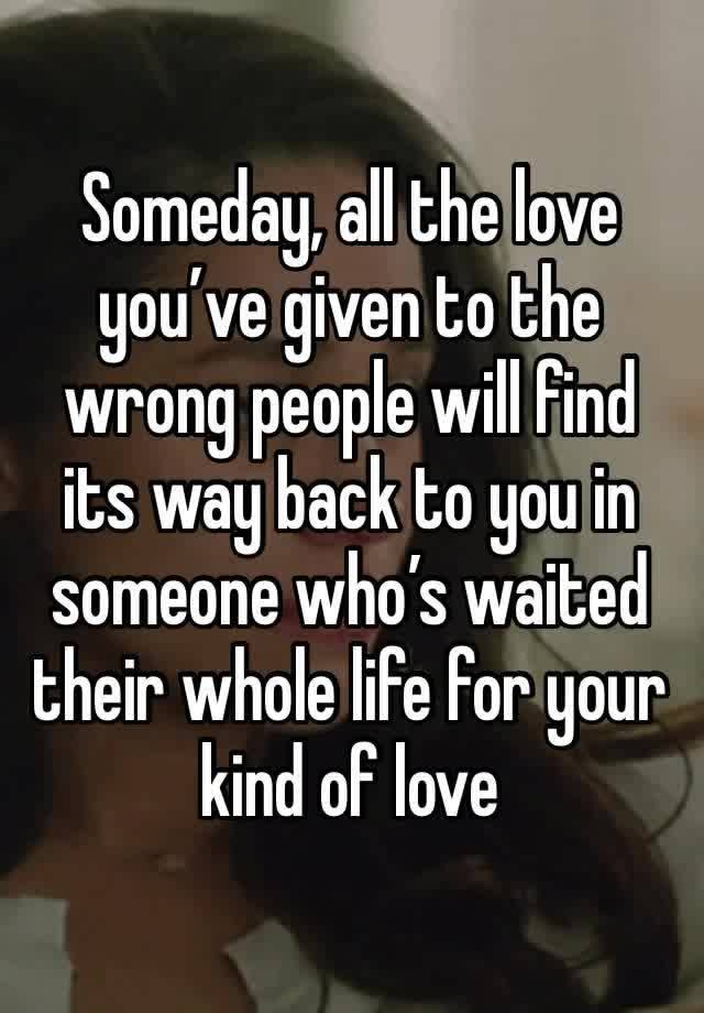 Someday, all the love you’ve given to the wrong people will find its way back to you in someone who’s waited their whole life for your kind of love