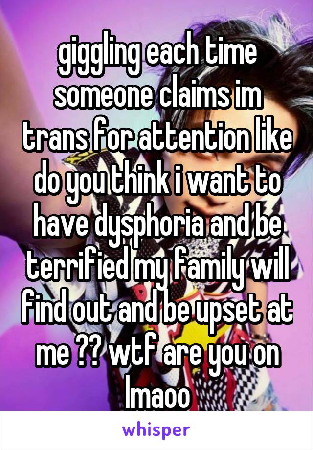 giggling each time someone claims im trans for attention like do you think i want to have dysphoria and be terrified my family will find out and be upset at me ?? wtf are you on lmaoo