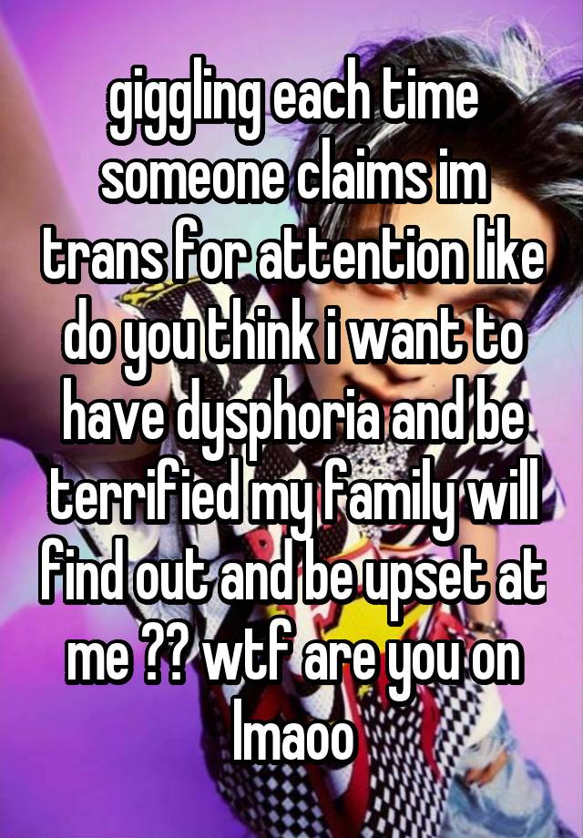 giggling each time someone claims im trans for attention like do you think i want to have dysphoria and be terrified my family will find out and be upset at me ?? wtf are you on lmaoo