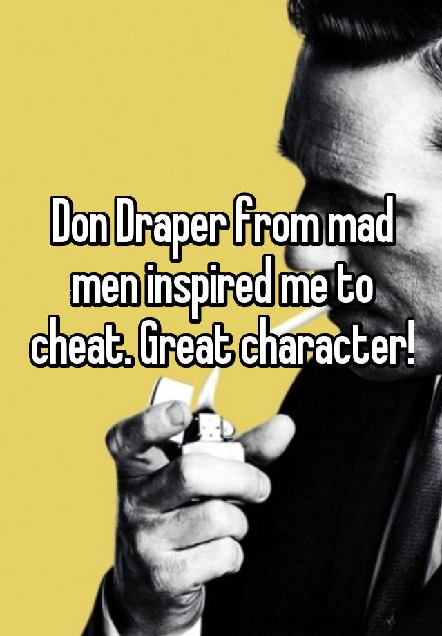 Don Draper from mad men inspired me to cheat. Great character! 