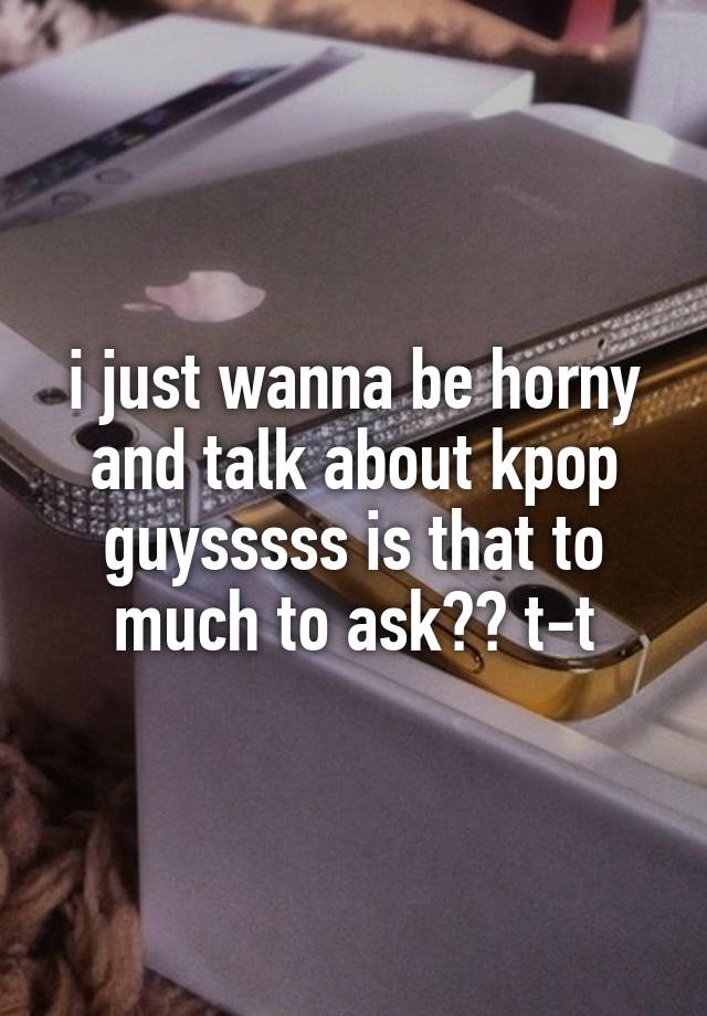 i just wanna be horny and talk about kpop guysssss is that to much to ask?? t-t