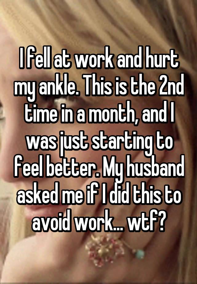 I fell at work and hurt my ankle. This is the 2nd time in a month, and I was just starting to feel better. My husband asked me if I did this to avoid work... wtf?