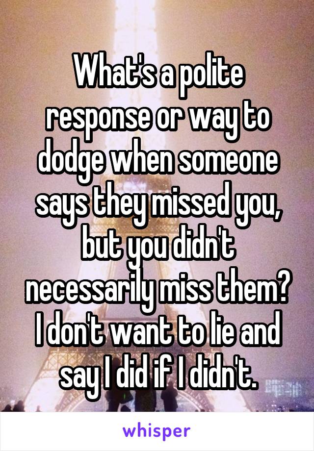 What's a polite response or way to dodge when someone says they missed you, but you didn't necessarily miss them? I don't want to lie and say I did if I didn't.