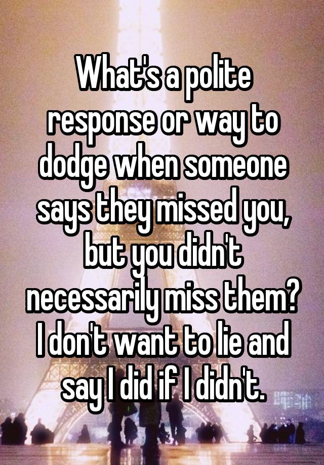 What's a polite response or way to dodge when someone says they missed you, but you didn't necessarily miss them? I don't want to lie and say I did if I didn't.