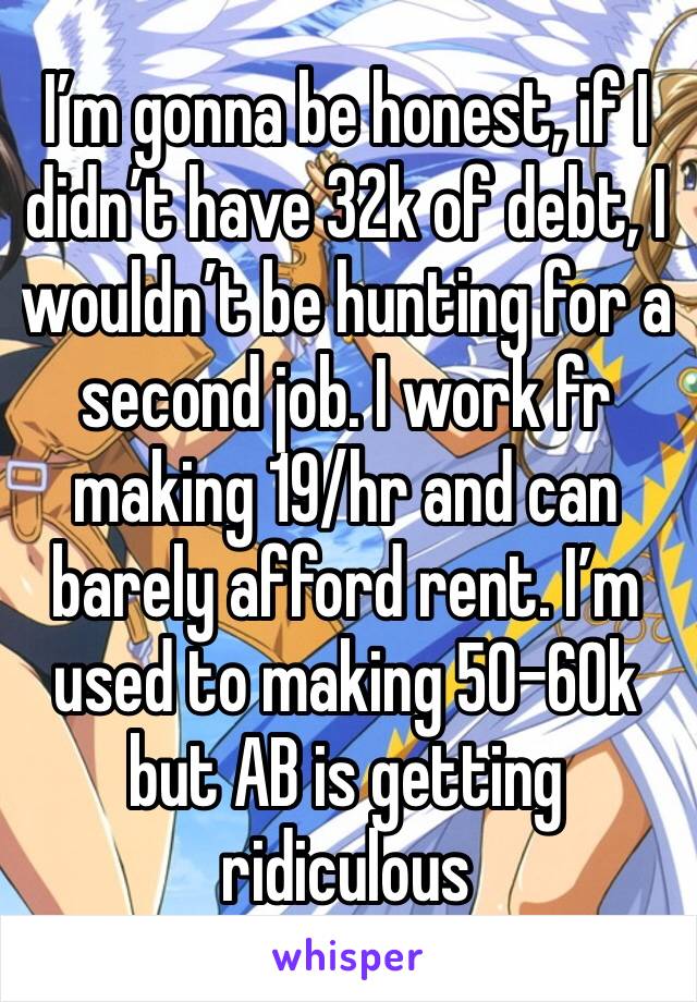 I’m gonna be honest, if I didn’t have 32k of debt, I wouldn’t be hunting for a second job. I work fr making 19/hr and can barely afford rent. I’m used to making 50-60k but AB is getting ridiculous