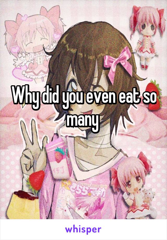 Why did you even eat so many 
