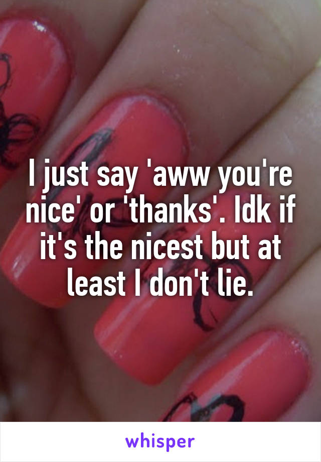 I just say 'aww you're nice' or 'thanks'. Idk if it's the nicest but at least I don't lie.