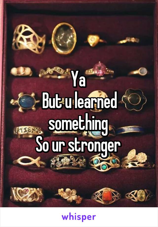 Ya 
But u learned something 
So ur stronger 