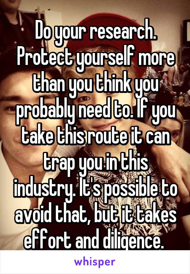 Do your research. Protect yourself more than you think you probably need to. If you take this route it can trap you in this industry. It's possible to avoid that, but it takes effort and diligence. 