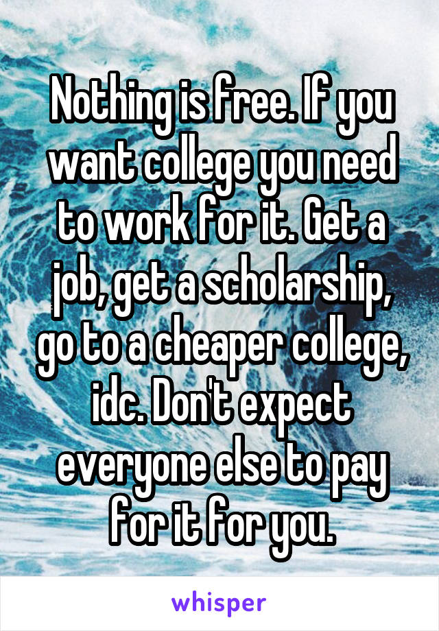 Nothing is free. If you want college you need to work for it. Get a job, get a scholarship, go to a cheaper college, idc. Don't expect everyone else to pay for it for you.