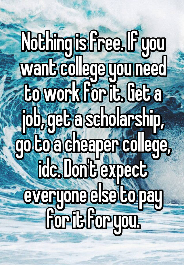 Nothing is free. If you want college you need to work for it. Get a job, get a scholarship, go to a cheaper college, idc. Don't expect everyone else to pay for it for you.