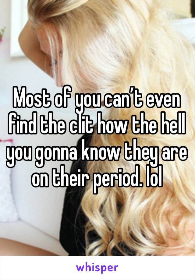 Most of you can’t even find the clit how the hell you gonna know they are on their period. lol