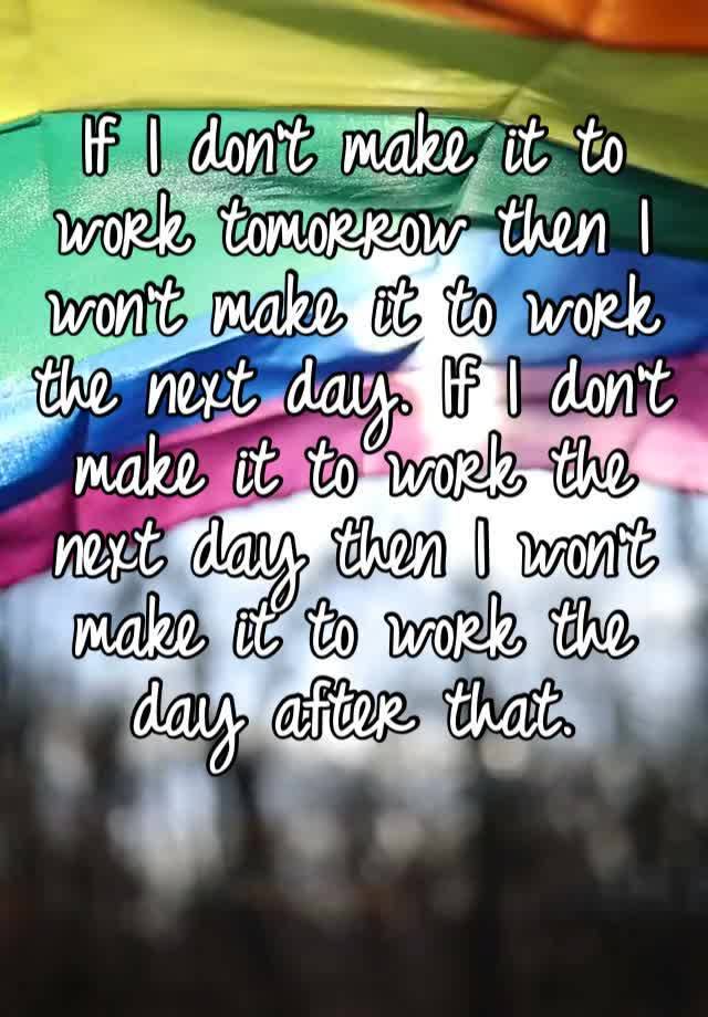 If I don’t make it to work tomorrow then I won’t make it to work the next day. If I don’t make it to work the next day then I won’t make it to work the day after that.