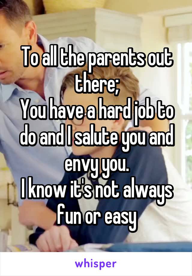 To all the parents out there;
You have a hard job to do and I salute you and envy you.
I know it's not always fun or easy