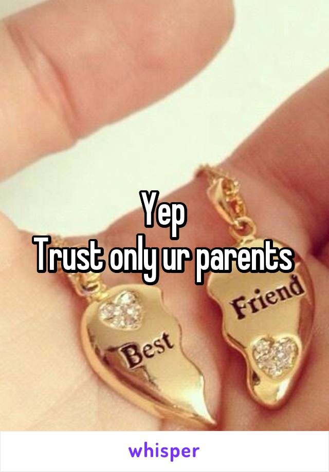 Yep 
Trust only ur parents 