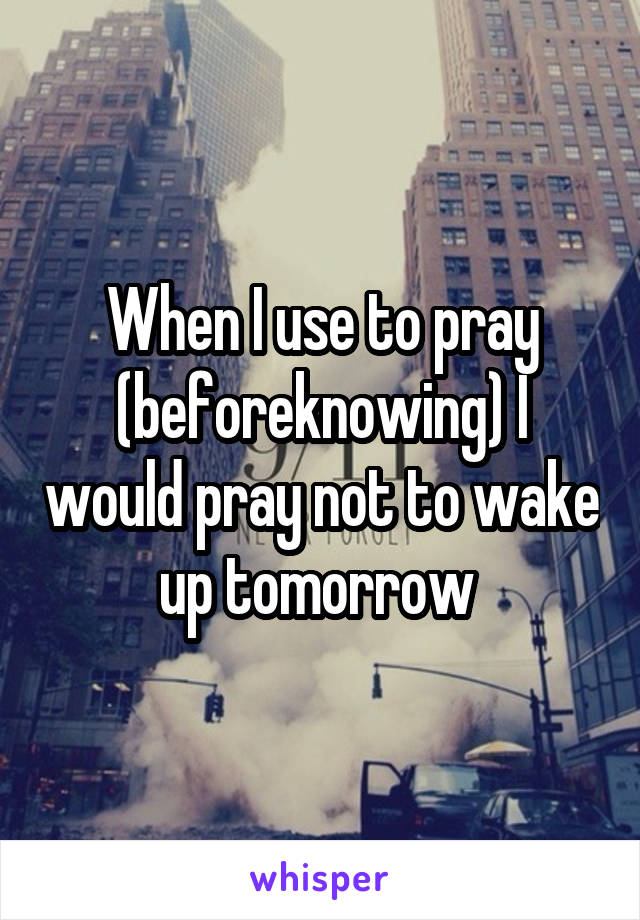 When I use to pray (beforeknowing) I would pray not to wake up tomorrow 