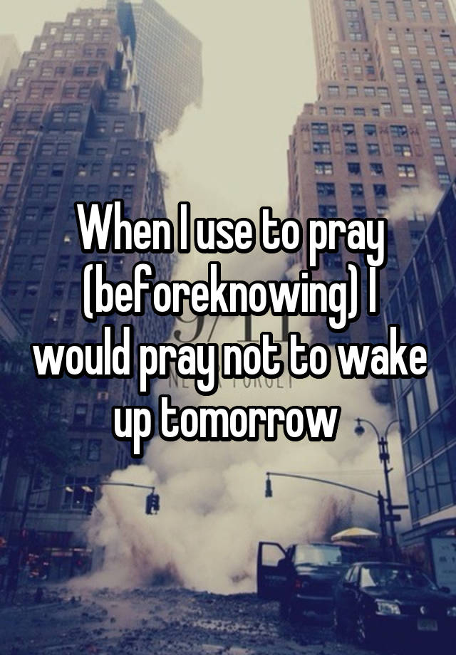 When I use to pray (beforeknowing) I would pray not to wake up tomorrow 