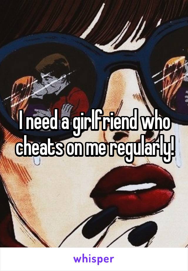 I need a girlfriend who cheats on me regularly!